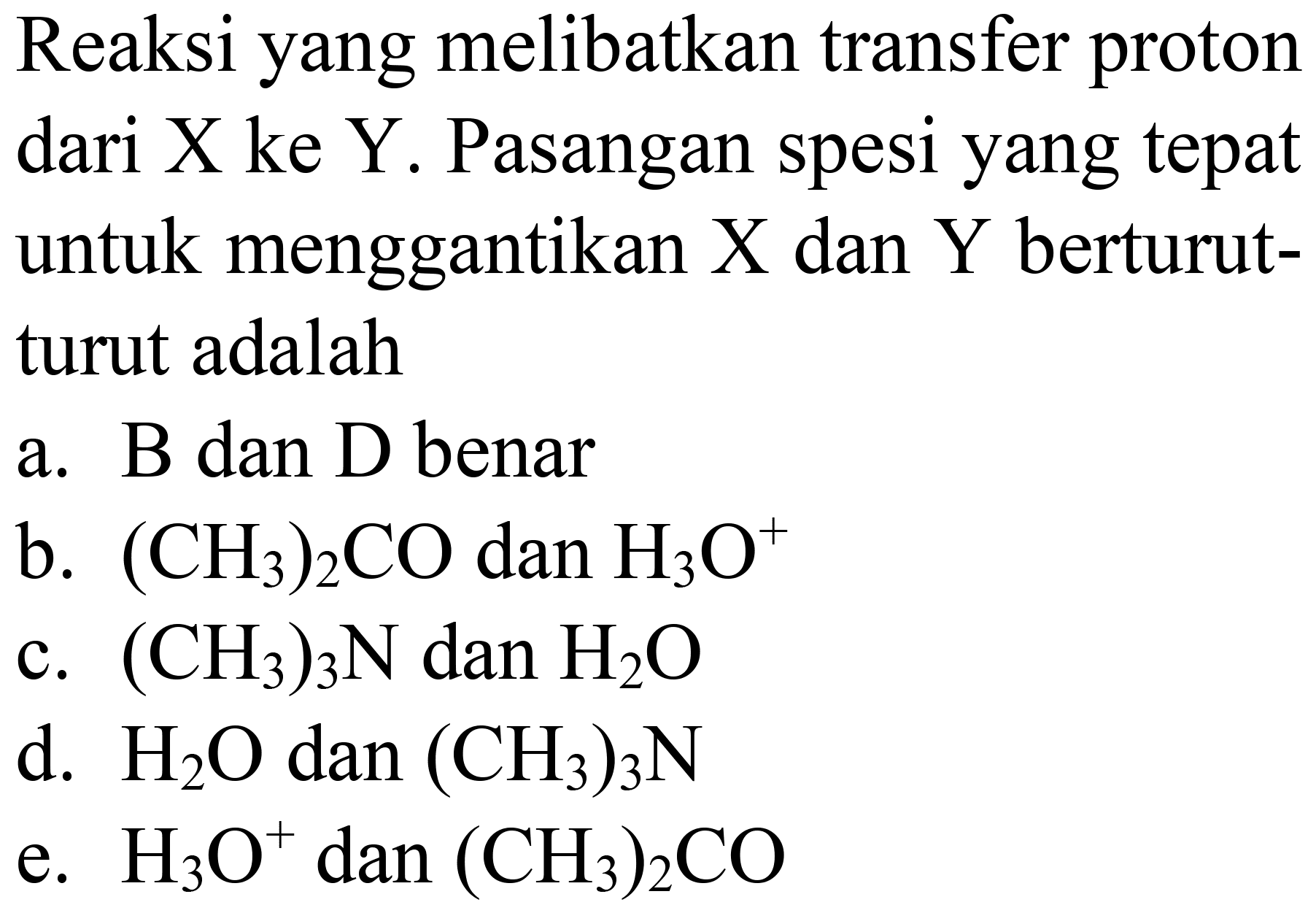 Reaksi yang melibatkan transfer proton dari X ke Y. Pasangan spesi yang tepat untuk menggantikan  X  dan  Y  berturutturut adalah
a. B dan D benar
b.  (CH3)2 CO  dan  H2 O^(+) 
c.  (CH3)3 N  dan  H2 O 
d.  H2 O dan(CH3)2 N 
e.  H3 O^(+) dan(CH3)2 CO 