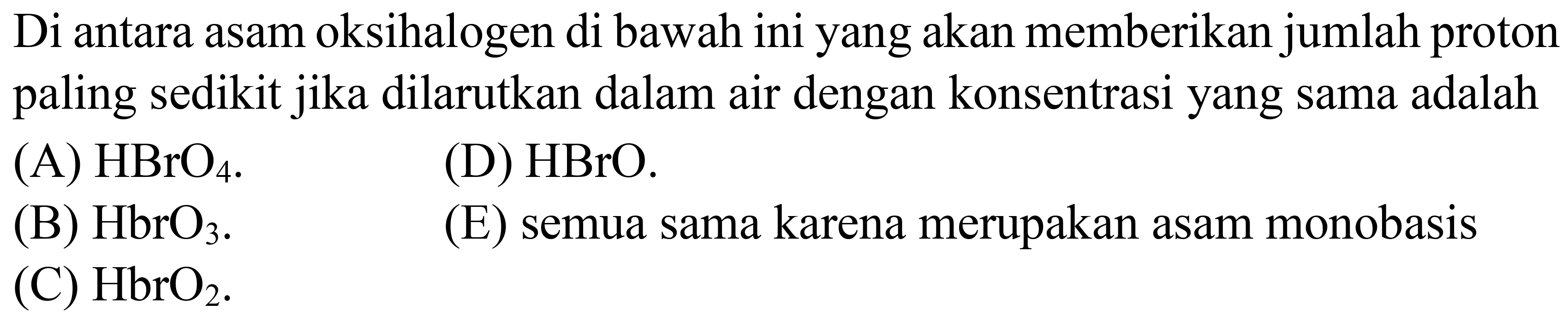 Di antara asam oksihalogen di bawah ini yang akan memberikan jumlah proton paling sedikit jika dilarutkan dalam air dengan konsentrasi yang sama adalah
(A)  HBrO_(4) .
(D) HBrO.
(B)  HbrO_(3) .
(E) semua sama karena merupakan asam monobasis
(C)  HbrO_(2) .