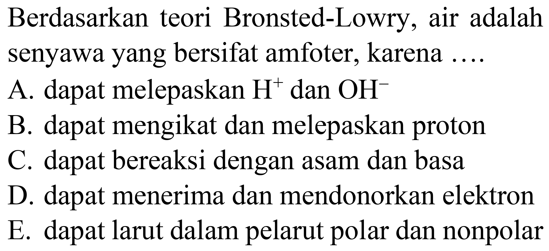 Berdasarkan teori Bronsted-Lowry, air adalah senyawa yang bersifat amfoter, karena ....
A. dapat melepaskan  H^(+) dan  OH^(-) 
B. dapat mengikat dan melepaskan proton
C. dapat bereaksi dengan asam dan basa
D. dapat menerima dan mendonorkan elektron
E. dapat larut dalam pelarut polar dan nonpolar