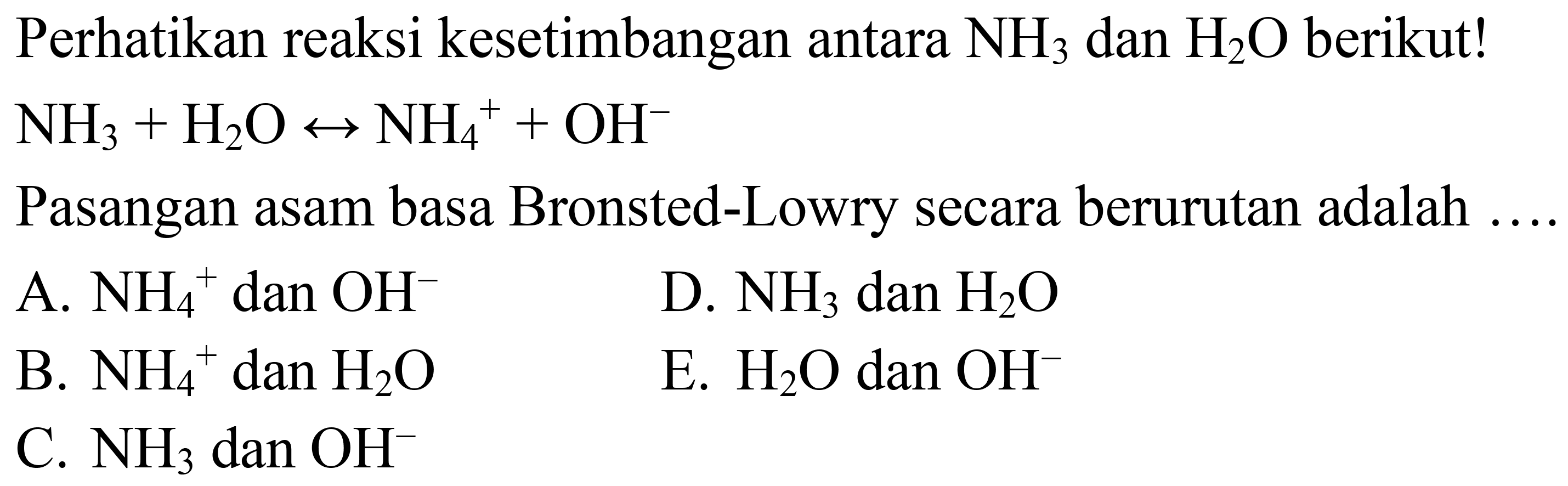 Perhatikan reaksi kesetimbangan antara  NH_(3)  dan  H_(2) O  berikut!  NH_(3)+H_(2) O right-> NH_(4)^(+)+OH^(-) 
Pasangan asam basa Bronsted-Lowry secara berurutan adalah  ... . 
