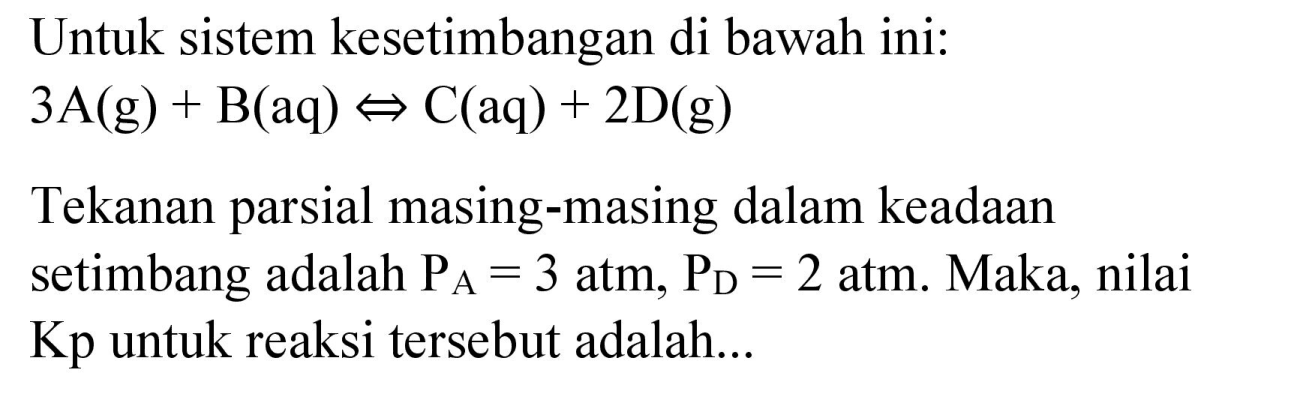 Untuk sistem kesetimbangan di bawah ini:

3 A(g)+B(aq) <=> C(aq)+2 D(g)

Tekanan parsial masing-masing dalam keadaan setimbang adalah  P_(A)=3 ~atm, P_(D)=2  atm. Maka, nilai Kp untuk reaksi tersebut adalah...