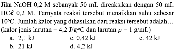 Jika  NaOH 0,2 M  sebanyak  50 mL  direaksikan dengan  50 mL  HCe 0,2 M. Ternyata reaksi tersebut menaikkan suhu sebesar  10 C . Jumlah kalor yang dihasilkan dari reaksi tersebut adalah... (kalor jenis larutan  =4,2 J / g .{ ) C  dan larutan  rho=1 g / mL  )