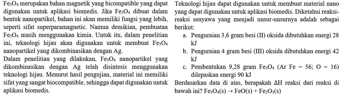  Fe_(3) O_(4)  merupakan bahan magnetik yang bicompatible yang dapat    Teknologi hijau dapat digunakan untuk membuat material nano digunakan untuk aplikasi biomedis. Jika  Fe_(3) O_(4)  dibuat dalam yang dapat digunakan untuk aplikasi biomedis. Diketahui reaksibentuk nanopartikel, bahan ini akan memiliki fungsi yang lebih, reaksi senyawa yang menjadi unsur-unsurnya adalah sebagai seperti sifat superparamagnetic. Namun demikian, pembuatan berikut:
 Fe_(3) O_(4)  masih menggunakan kimia. Untuk itu, dalam penelitian
a. Penguraian 3,6 gram besi (II) oksida dibutuhkan energi 28 ini, teknologi hijau akan digunakan untuk membuat  Fe_(3) O_(4) 
 kJ  nanopartikel yang dikombinasikan dengan  Ag .
b. Penguraian 4 gram besi (III) oksida dibutuhkan energi 42 Dalam penelitian yang dilakukan,  Fe_(3) O_(4)  nanopartikel yang  kJ  dikombinasikan dengan  Ag  telah disintesis menggunakan
c. Pembentukan 9,28 gram  Fe_(3) O_(4)(Ar Fe=56 ; O=16)  aplikasi biomedis.