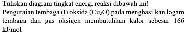 Tuliskan diagram tingkat energi reaksi dibawah ini!
Penguraian tembaga (I) oksida  (Cu_(2) O)  pada menghasilkan logam tembaga dan gas oksigen membutuhkan kalor sebesar 166  kJ / mol 