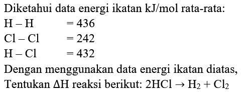 Diketahui data energi ikatan  kJ / mol  rata-rata:


H-H  =436 
Cl-Cl  =242 
H-Cl  =432


Dengan menggunakan data energi ikatan diatas, Tentukan  segitiga H  reaksi berikut:  2 HCl -> H_(2)+Cl_(2) 