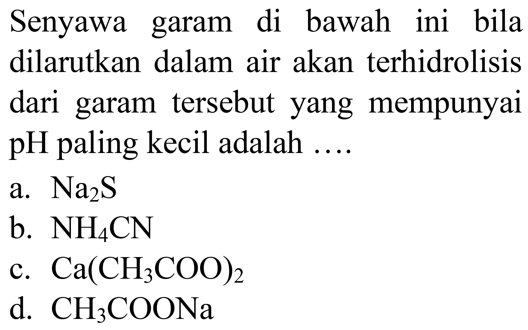 Senyawa garam di bawah ini bila dilarutkan dalam air akan terhidrolisis dari garam tersebut yang mempunyai pH paling kecil adalah  ... . 
a.  Na_(2) ~S 
b.  NH_(4) CN 
c.  Ca(CH_(3) COO)_(2) 
d.  CH_(3) COONa 
