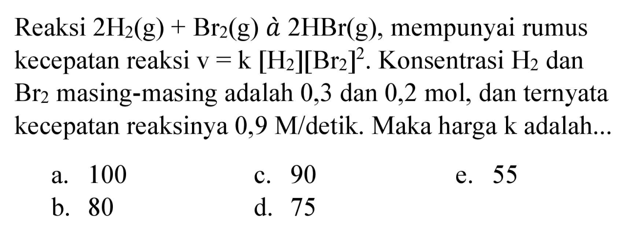 Reaksi  2 H_(2)(g)+Br_(2)(g)  à  2 HBr(g) , mempunyai rumus kecepatan reaksi v  =k[H_(2)][Br_(2)]^(2) . Konsentrasi  H_(2)  dan  Br_(2)  masing-masing adalah 0,3 dan  0,2 mol , dan ternyata kecepatan reaksinya  0,9 M /  detik. Maka harga  k  adalah...