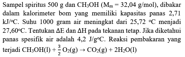 Sampel spiritus  500 g  dan  CH_(3) OH(M_(m)=32,04 g / mol) , dibakar dalam kalorimeter bom yang memiliki kapasitas panas 2,71  kJ /{ ) C . Suhu 1000 gram air meningkat dari  25,72{ ) C  menjadi  27,60 C . Tentukan  segitiga E  dan  segitiga H  pada tekanan tetap. Jika diketahui panas spesifik air adalah  4,2 J / g C . Reaksi pembakaran yang terjadi  CH_(3) OH(l)+(3)/(2) O_(2)(g) -> CO_(2)(g)+2 H_(2) O(l)