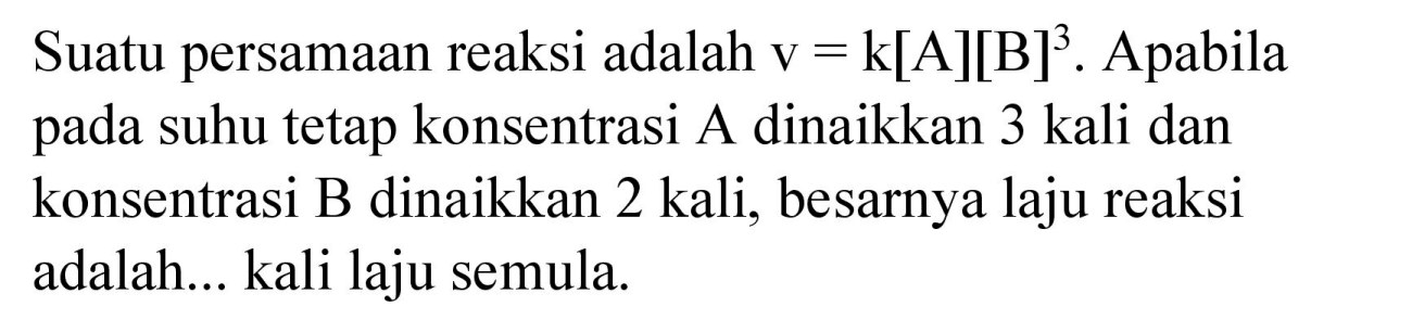 Suatu persamaan reaksi adalah  v=k[A][B]^(3) . Apabila pada suhu tetap konsentrasi A dinaikkan 3 kali dan konsentrasi B dinaikkan 2 kali, besarnya laju reaksi adalah... kali laju semula.