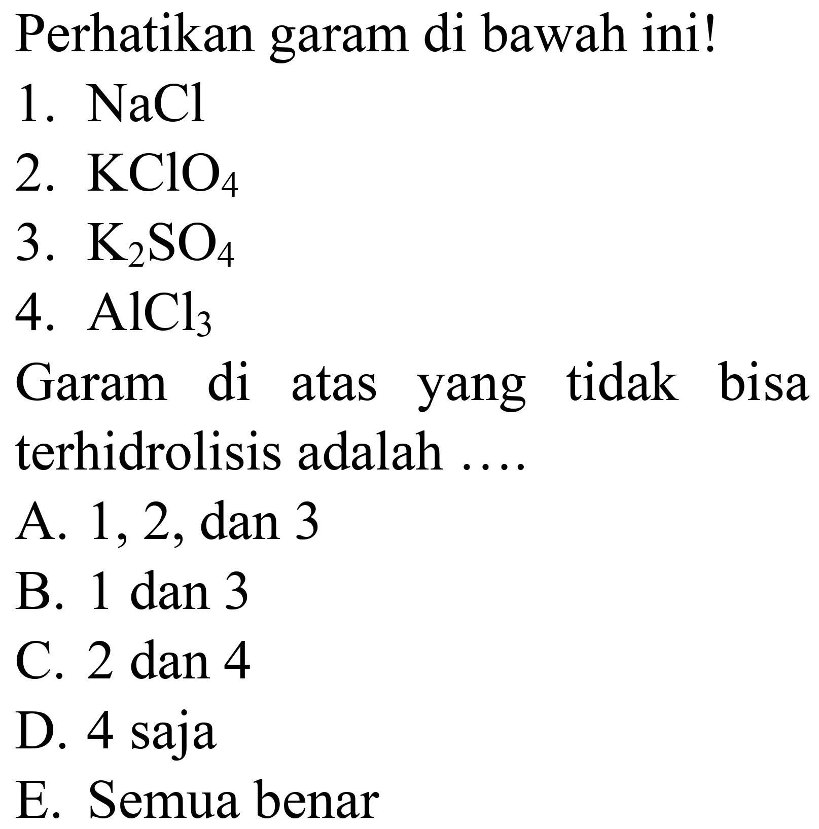 Perhatikan garam di bawah ini!
1.  NaCl 
2.  KClO_(4) 
3.  K_(2) SO_(4) 
4.  AlCl_(3) 
Garam di atas yang tidak bisa terhidrolisis adalah ....
A.  1,2, dan 3 
B. 1 dan 3
C.  2 dan 4 
D. 4 saja
E. Semua benar