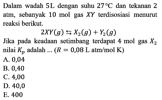 Dalam wadah 5L dengan suhu 27 C dan tekanan 2 atm, sebanyak 10 mol gas XY terdisosiasi menurut reaksi berikut.

2XY(g) <=> X2(g) + Y2(g)

Jika pada keadaan setimbang terdapat 4 mol gas X2 nilai Kp adalah ...(R=0,08 L atm/mol K) 
