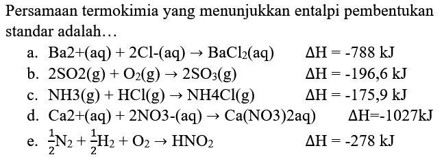 Persamaan termokimia yang menunjukkan entalpi pembentukan standar adalah...
a.  Ba 2+(aq)+2 Cl-(aq) -> BaCl_(2)(aq) 
 segitiga H=-788 ~kJ 
b.  2 SO 2(g)+O_(2)(g) -> 2 SO_(3)(g) 
 segitiga H=-196,6 ~kJ 
c.  NH 3(g)+HCl(g) -> NH 4 Cl(g) 
 segitiga H=-175,9 ~kJ 
d.  Ca 2+(aq)+2 NO 3-(aq) -> Ca(NO 3) 2 aq) 
 segitiga H=-1027 ~kJ 
e.  (1)/(2) N_(2)+(1)/(2) H_(2)+O_(2) -> HNO_(2) 
 segitiga H=-278 ~kJ 