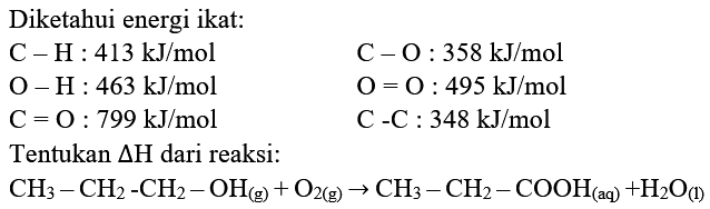 Diketahui energi ikat:
 C-H: 413 ~kJ / mol  C-O: 358 ~kJ / mol  O-H: 463 ~kJ / mol  O=O: 495 ~kJ / mol  C=O: 799 ~kJ / mol  C-C: 348 ~kJ / mol   { Tentukan ) segitiga H  { dari reaksi: )   CH_(3)-CH_(2)-CH_(2)-OH_((g))+O_(2(g)) -> CH_(3)-CH_(2)-COOH_((aq))+H_(2) O_((l)) 