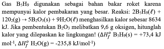 Gas  B_(5) H_(9)  digunakan sebagai bahan bakar roket karena mempunyai kalor pembakaran yang besar. Reaksi:  2 ~B_(5) H_(9)(l)+   120_(2)(g) -> 5 ~B_(2) O_(3)(s)+9 H_(2) O(l)  menghasilkan kalor sebesar 8634 kJ. Jika pembentukan  B_(2) O_(3)  melibatkan 9,6 g oksigen, hitunglah kalor yang dilepaskan ke lingkungan!  (segitiga H_(f)^(o) ~B_(5) H_(9)(s)=+73,4 ~kJ.   .mol^(-1), segitiga H_(f)^(o) H_(2) O(g)=-235,8 ~kJ / mol^(-1))