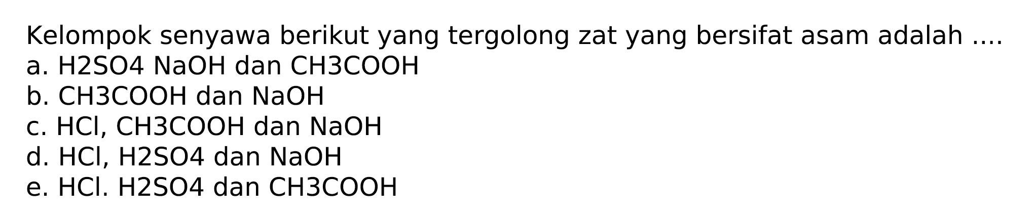 Kelompok senyawa berikut yang tergolong zat yang bersifat asam adalah ....
a. H2SO4 NaOH dan CH 3 COOH
b. CH 3 COOH dan NaOH
c. HCl, CH 3 COOH dan NaOH
d. HCl, H 2 SO 4  dan NaOH
e. HCl . H 2 SO 4  dan CH 3 COOH