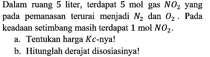 Dalam ruang 5 liter, terdapat 5 mol gas NO2 yang pada pemanasan terurai menjadi N2 dan O2. Pada keadaan setimbang masih terdapat 1 mol NO2. a. Tentukan harga Kc-nya! b. Hitunglah derajat disosiasinya!