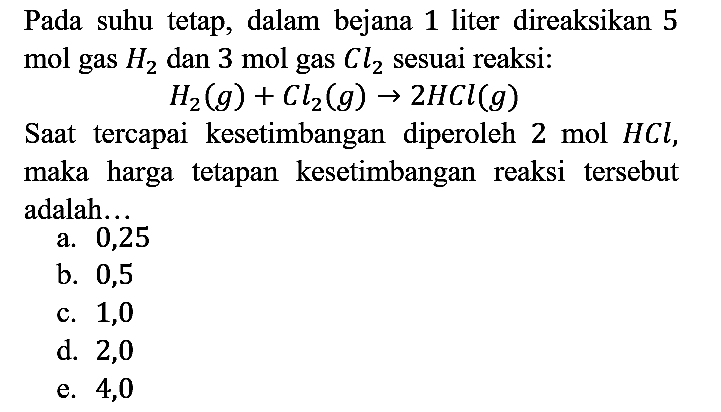 Pada suhu tetap, dalam bejana 1 liter direaksikan 5 mol gas H2 dan 3 mol gas Cl2 sesuai reaksi:

H2(g) + Cl2(g) -> 2HCl(g)

Saat tercapai kesetimbangan diperoleh 2 mol HCl, maka harga tetapan kesetimbangan reaksi tersebut adalah...
