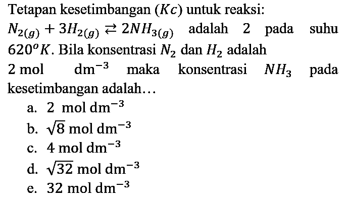 Tetapan kesetimbangan (Kc) untuk reaksi: N2(g) + 3H2(g) <=> 2N3(g) adalah 2 pada suhu 620 K. Bila konsentrasi N2 dan H2 adalah 2 mol dm^(-3) maka konsentrasi NH3 pada kesetimbangan adalah...