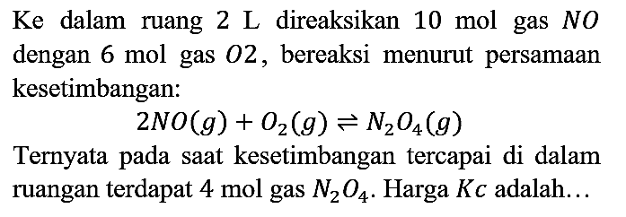 Ke dalam ruang 2L direaksikan 10 mol gas NO dengan 6 mol gas O2, bereaksi menurut persamaan kesetimbangan:
2NO (g) + O2 (g) <=> N2O4 (g)
Ternyata pada saat kesetimbangan tercapai di dalam ruangan terdapat 4 mol gas N2O4. Harga Kc adalah...