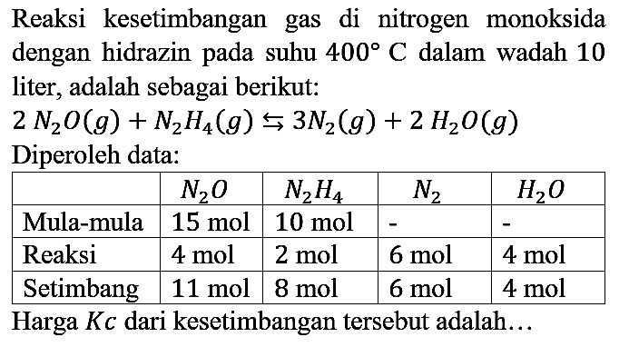 Reaksi kesetimbangan gas di nitrogen monoksida dengan hidrazin pada suhu  400 C  dalam wadah 10 liter, adalah sebagai berikut:
2N2O(g) + N2H4(g) <=> 3N2(g) + 2H2O(g) 
Diperoleh data:

 N2O N2H4 N2 H2O
 Mula-mula   15 mol    10 mol    -    -  
 Reaksi   4 mol    2 mol    6 mol    4 mol  
 Setimbang   11 mol    8 mol    6 mol    4 mol  


Harga Kc dari kesetimbangan tersebut adalah...