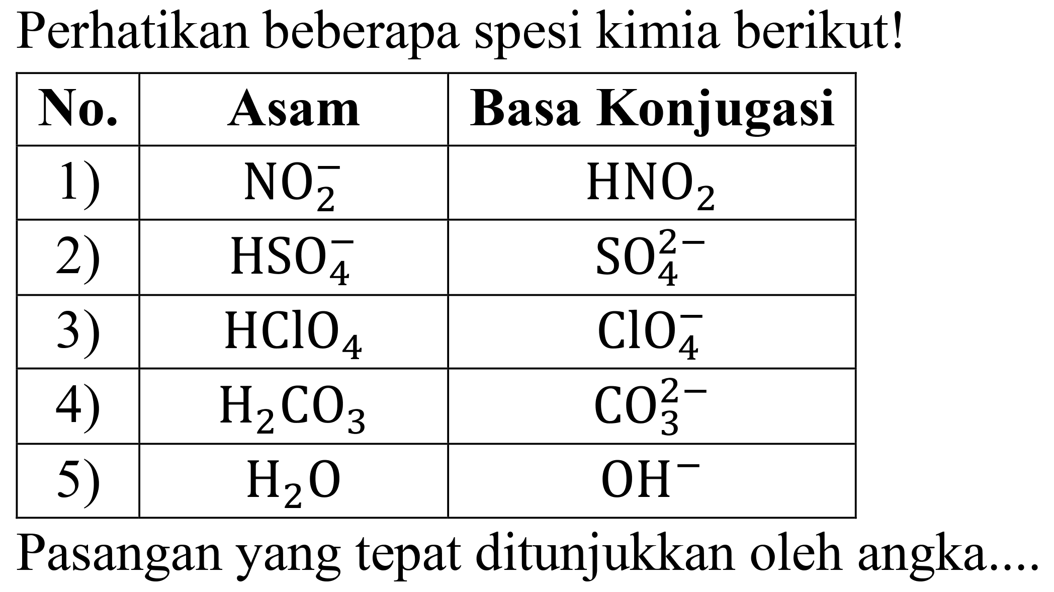 Perhatikan beberapa spesi kimia berikut!

 No.  Asam  Basa Konjugasi 
 1 )    NO_(2)^(-)    HNO_(2)  
 2 )    HSO_(4)^(-)    SO_(4)^(2-)  
 3 )    HClO_(4)    ClO_(4)^(-)  
 4 )    H_(2) CO_(3)    CO_(3)^(2-)  
 5 )    H_(2) O    OH^(-)  


Pasangan yang tepat ditunjukkan oleh angka...