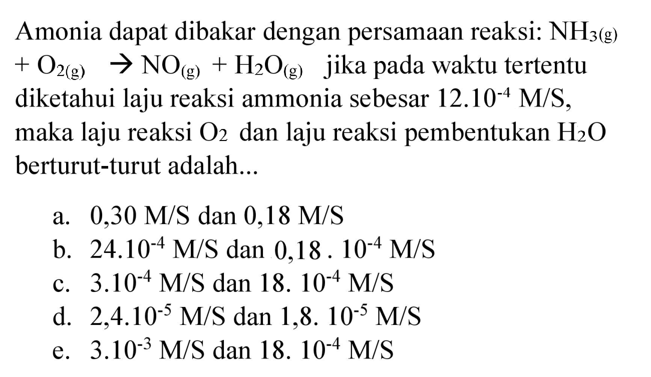 Amonia dapat dibakar dengan persamaan reaksi:  NH_(3)(g)   +O_(2(g)) -> NO_((g))+H_(2) O_((g))  jika pada waktu tertentu diketahui laju reaksi ammonia sebesar  12.10^(-4) M / S , maka laju reaksi  O_(2)  dan laju reaksi pembentukan  H_(2) O  berturut-turut adalah...