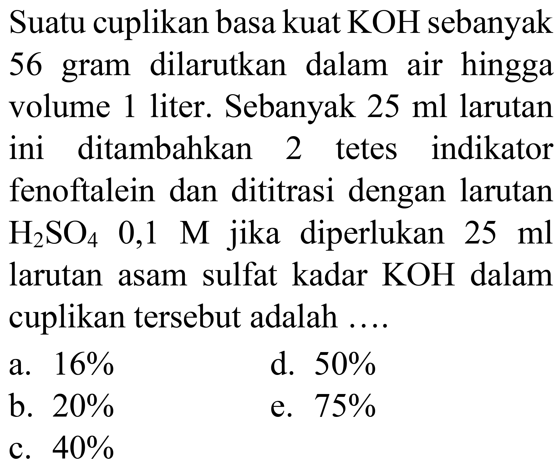 Suatu cuplikan basa kuat KOH sebanyak 56 gram dilarutkan dalam air hingga volume 1 liter. Sebanyak  25 ml  larutan ini ditambahkan 2 tetes indikator fenoftalein dan dititrasi dengan larutan  H_(2) SO_(4)  0,1  M  jika diperlukan  25 ml  larutan asam sulfat kadar  KOH  dalam cuplikan tersebut adalah ....
a.  16 % 
d.  50 % 
b.  20 % 
e.  75 % 
c.  40 % 