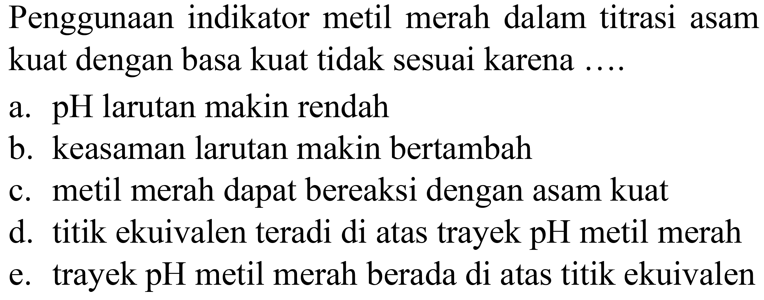 Penggunaan indikator metil merah dalam titrasi asam kuat dengan basa kuat tidak sesuai karena ....
a. pH larutan makin rendah
b. keasaman larutan makin bertambah
c. metil merah dapat bereaksi dengan asam kuat
d. titik ekuivalen teradi di atas trayek pH metil merah
e. trayek pH metil merah berada di atas titik ekuivalen