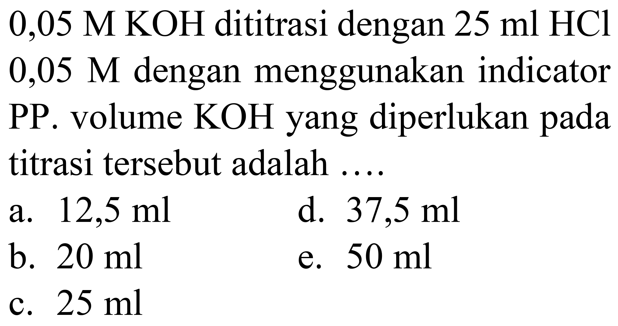  0,05 M KOH  dititrasi dengan  25 ml HCl   0,05 M  dengan menggunakan indicator PP. volume  KOH  yang diperlukan pada titrasi tersebut adalah ....
a.  12,5 ml 
d.  37,5 ml 
b.  20 ml 
e.  50 ml 
c.  25 ml 