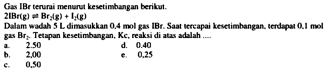 Gas IBr terurai menurut kesetimbangan berikut.

2 IBr(g) leftharpoons Br_(2)(g)+prod_(2)(g)

Dalam wadah  5 ~L  dimasukkan  0.4  mol gas IBr. Saat tercapai kesetimbangan. terdapat  0.1  mol gas  Br_(2) . Tetapan kesetimbangan, Kc, reaksi di atas adalah ....
a.  2.50 
d.  0.40 
b.   2,00 
e. 0,25
c. 0,50