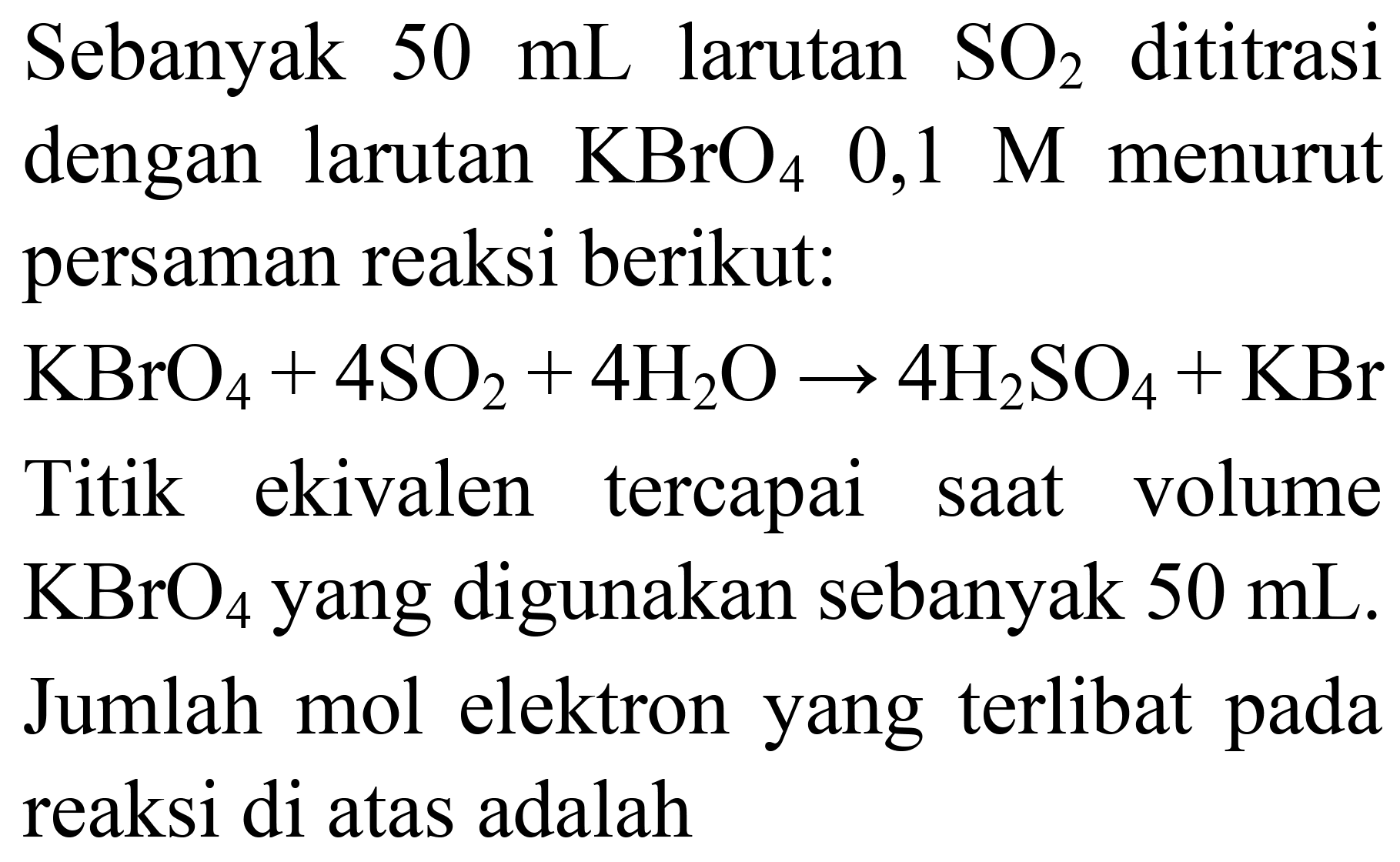 Sebanyak  50 ~mL  larutan  SO_(2)  dititrasi dengan larutan  KBrO_(4)  0,1 M  menurut persaman reaksi berikut:
 KBrO_(4)+4 SO_(2)+4 H_(2) O -> 4 H_(2) SO_(4)+KBr 
Titik ekivalen tercapai saat volume  KBrO_(4)  yang digunakan sebanyak  50 ~mL . Jumlah mol elektron yang terlibat pada reaksi di atas adalah