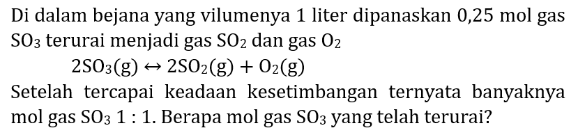 Di dalam bejana yang vilumenya 1 liter dipanaskan  0,25 ~mol  gas  SO_(3)  terurai menjadi gas  SO_(2)  dan gas  O_(2) 

2 SO_(3)(~g) right-> 2 SO_(2)(~g)+O_(2)(~g)

Setelah tercapai keadaan kesetimbangan ternyata banyaknya mol gas  SO_(3) 1:  1. Berapa mol gas  SO_(3)  yang telah terurai?