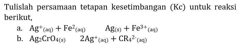 Tulislah persamaan tetapan kesetimbangan (Kc) untuk reaksi berikut,
a.  Ag^(+)(aq)+Fe^(2)(aq)  Ag_((s))+Fe^(3+)/( )_((aq)) 
b.  Ag_(2) CrO_(4(~s))  2 Ag^(+)/( )_((aq))+CR_(4)/( )^(2-)  (aq)