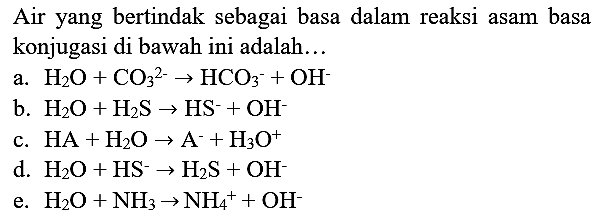 Air yang bertindak sebagai basa dalam reaksi asam basa konjugasi di bawah ini adalah...
a. H2O + CO3^(2-) -> HCO3^- + OH^- b. H2O + H2S -> HS^- + OH^- c. HA + H2O -> A^- + H3O^+ d. H2O + HS^- -> H2S + OH^- e. H2O + NH3 -> NH4^+ + OH^-