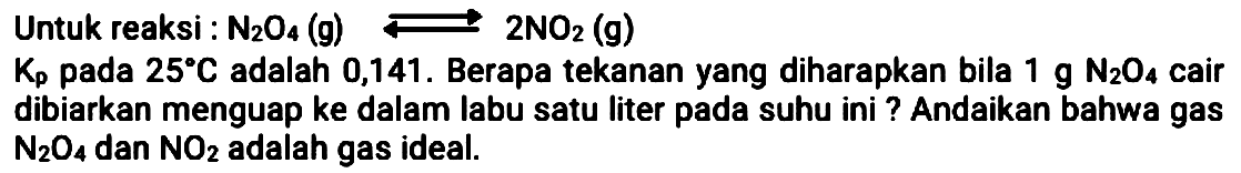 Untuk reaksi :  N_(2) O_(4)(~g) left->s 2 NO_(2)  (g)
 K_(p)  pada  25 C  adalah 0,141 . Berapa tekanan yang diharapkan bila  1 ~g ~N_(2) O_(4)  cair dibiarkan menguap ke dalam labu satu liter pada suhu ini ? Andaikan bahwa gas  N_(2) O_(4)  dan  NO_(2)  adalah gas ideal.