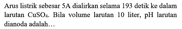 Arus listrik sebesar  5 A  dialirkan selama 193 detik ke dalam larutan  CuSO_(4) . Bila volume larutan 10 liter, pH larutan dianoda adalah...