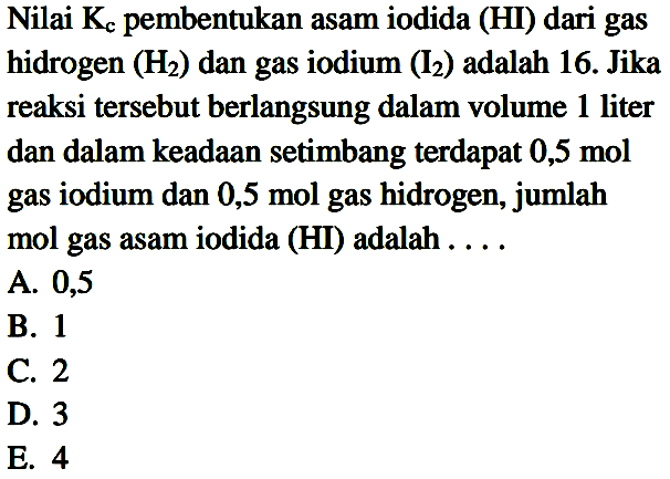 Nilai  K_(c)  pembentukan asam iodida (HI) dari gas hidrogen  (H_(2))  dan gas iodium  (I_(2))  adalah 16. Jika reaksi tersebut berlangsung dalam volume 1 liter dan dalam keadaan setimbang terdapat  0,5 ~mol  gas iodium dan 0,5 mol gas hidrogen, jumlah mol gas asam iodida (HI) adalah ....
A. 0,5
B. 1
C. 2
D. 3
E. 4