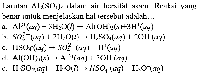 Larutan  Al_(2)(SO_(4))_(3)  dalam air bersifat asam. Reaksi yang benar untuk menjelaskan hal tersebut adalah...
a.  Al^(3+)(a q)+3 H_(2) O(l) -> Al(OH)_(3)(s)+3 H^(+)(a q) 
b.  S O_(4)^(2-)(a q)+2 H_(2) O(l) -> H_(2) SO_(4)(a q)+2 OH^(-)(a q) 
c.  HSO_(4)^(-)(a q) -> SO_(4)^(2-)(a q)+H^(+)(a q) 
d.  Al(OH)_(3)(s) -> Al^(3+)(a q)+3 OH^(-)(a q) 
e.  H_(2) SO_(4)(a q)+H_(2) O(l) -> HSO_(4)^(-)(a q)+H_(3) O^(+)(a q) 