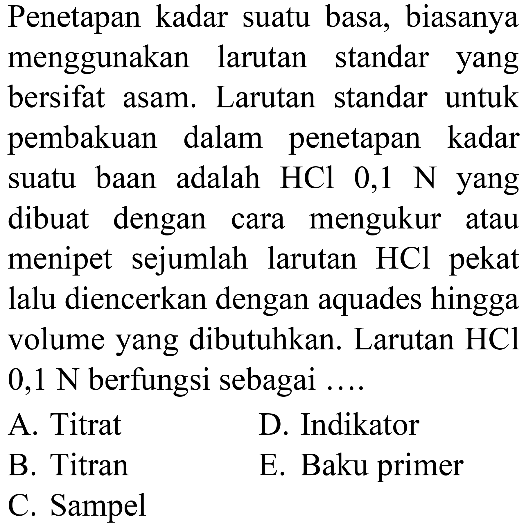 Penetapan kadar suatu basa, biasanya menggunakan larutan standar yang bersifat asam. Larutan standar untuk pembakuan dalam penetapan kadar suatu baan adalah  HCl 0,1 ~N  yang dibuat dengan cara mengukur atau menipet sejumlah larutan  HCl  pekat lalu diencerkan dengan aquades hingga volume yang dibutuhkan. Larutan  HCl   0,1 ~N  berfungsi sebagai  ... . 
A. Titrat
D. Indikator
B. Titran
E. Baku primer
C. Sampel