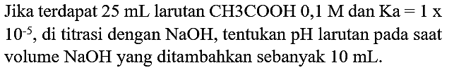 Jika terdapat  25 ~mL  larutan  CH 3 COOH 0,1 M  dan  Ka=1 x   10^(-5) , di titrasi dengan  NaOH , tentukan  pH  larutan pada saat volume  NaOH  yang ditambahkan sebanyak  10 ~mL .