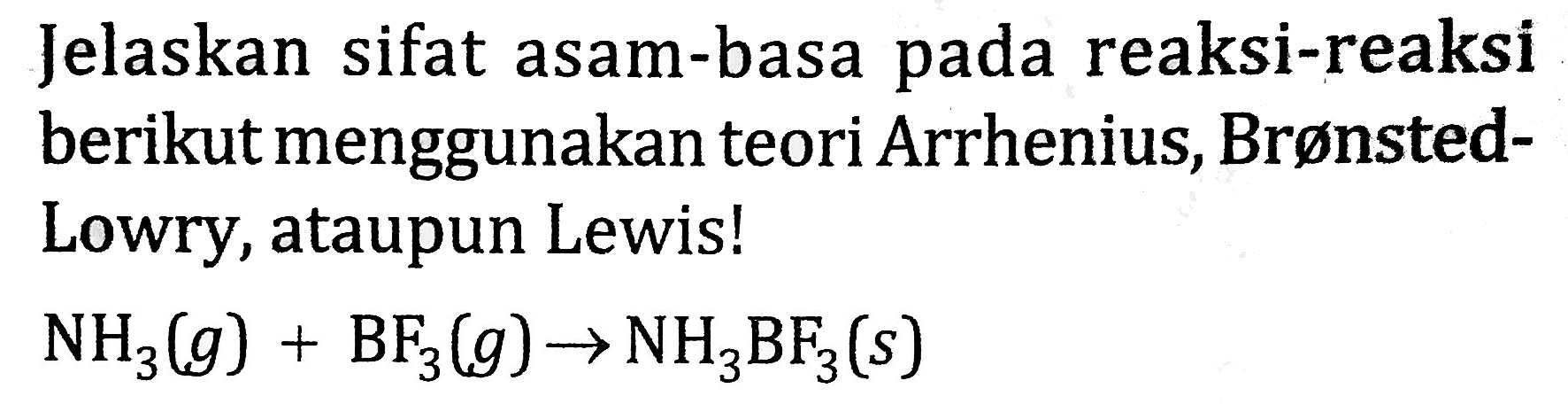 Jelaskan sifat asam-basa pada reaksi-reaksi berikut menggunakan teori Arrhenius, BrønstedLowry, ataupun Lewis!

NH_(3)(g)+BF_(3)(g) -> NH_(3) BF_(3)(s)
