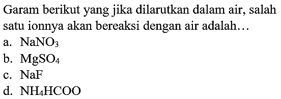 Garam berikut yang jika dilarutkan dalam air, salah satu ionnya akan bereaksi dengan air adalah...
a.  NaNO_(3) 
b.  MgSO_(4) 
c.  NaF 
d.  NH_(4) HCOO 