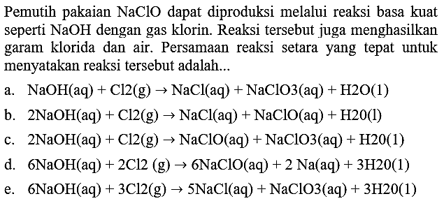 Pemutih pakaian  NaClO  dapat diproduksi melalui reaksi basa kuat seperti  NaOH  dengan gas klorin. Reaksi tersebut juga menghasilkan garam klorida dan air. Persamaan reaksi setara yang tepat untuk menyatakan reaksi tersebut adalah...
a.  NaOH(aq)+Cl 2(~g) -> NaCl(aq)+NaClO 3(aq)+H 2 O(1) 
b.  2 NaOH(aq)+Cl 2(~g) -> NaCl(aq)+NaClO(aq)+H 20(l) 
c.  2 NaOH(aq)+Cl 2(~g) -> NaClO(aq)+NaClO 3(aq)+H 20(1) 
d.  6 NaOH(aq)+2 Cl 2(~g) -> 6 NaClO(aq)+2 Na(aq)+3 H 20(1) 
e.  6 NaOH(aq)+3 Cl 2(~g) -> 5 NaCl(aq)+NaClO 3(aq)+3 H 20(1) 