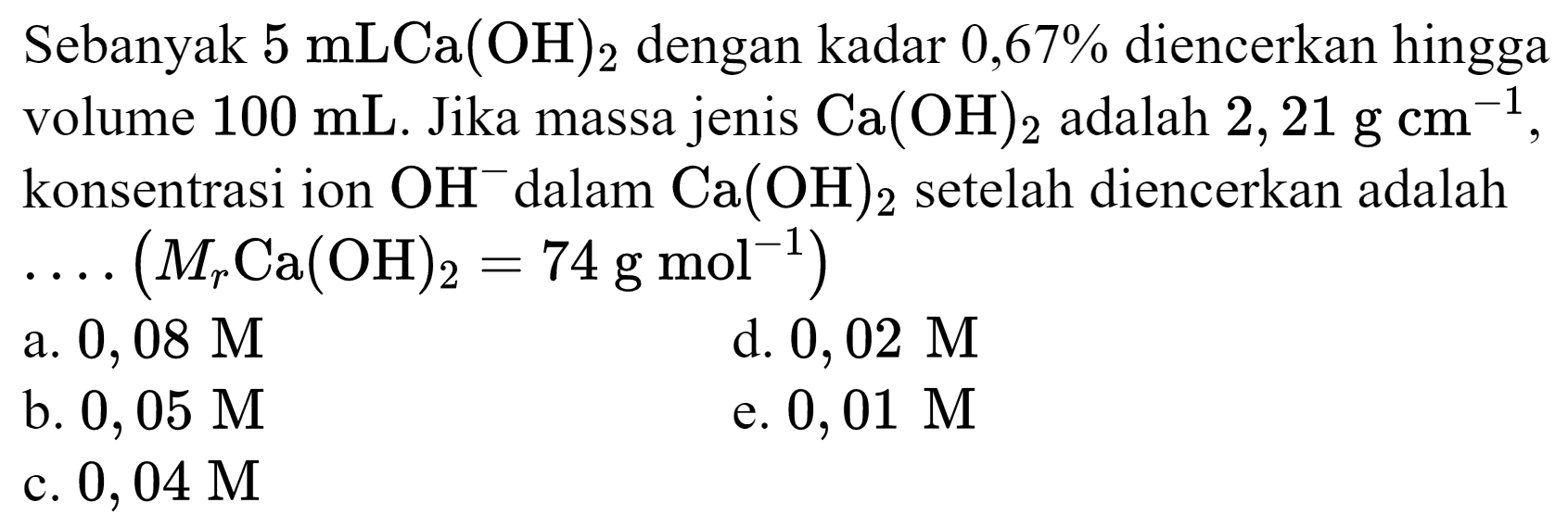 Sebanyak  5 mLCa(OH)_(2)  dengan kadar  0,67 %  diencerkan hingga volume  100 ~mL . Jika massa jenis  Ca(OH)_(2)  adalah  2,21 ~g cm^(-1) , konsentrasi ion  OH^(-) dalam  Ca(OH)_(2)  setelah diencerkan adalah  ... .(M_(r) Ca(OH)_(2)=74 ~g ~mol^(-1)) 
a.  0,08 M 
d.  0,02 M 
b.  0,05 M 
e.  0,01 M 
c.  0,04 M 