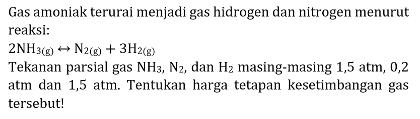 Gas amoniak terurai menjadi gas hidrogen dan nitrogen menurut reaksi:  2 NH_(3(~g)) right-> N_(2(~g))+3 H_(2(~g)) 
Tekanan parsial gas  NH_(3), ~N_(2) , dan  H_(2)  masing-masing 1,5 atm, 0,2 atm dan 1,5 atm. Tentukan harga tetapan kesetimbangan gas tersebut!