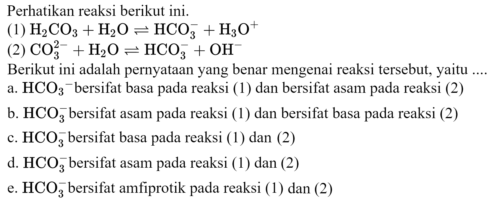 Perhatikan reaksi berikut ini.
(1)  H_(2) CO_(3)+H_(2) O leftharpoons HCO_(3)^(-)+H_(3) O^(+) 
(2)  CO_(3)^(2-)+H_(2) O leftharpoons HCO_(3)^(-)+OH^(-) 
Berikut ini adalah pernyataan yang benar mengenai reaksi tersebut, yaitu ....
a.  HCO_(3)/( )^(-) bersifat basa pada reaksi (1) dan bersifat asam pada reaksi (2)
b.  HCO_(3)^(-) bersifat asam pada reaksi (1) dan bersifat basa pada reaksi (2)
c.  HCO_(3)^(-) bersifat basa pada reaksi (1) dan (2)
d.  HCO_(3)^(-) bersifat asam pada reaksi (1) dan (2)
e.  HCO_(3)^(-) bersifat amfiprotik pada reaksi (1) dan (2)