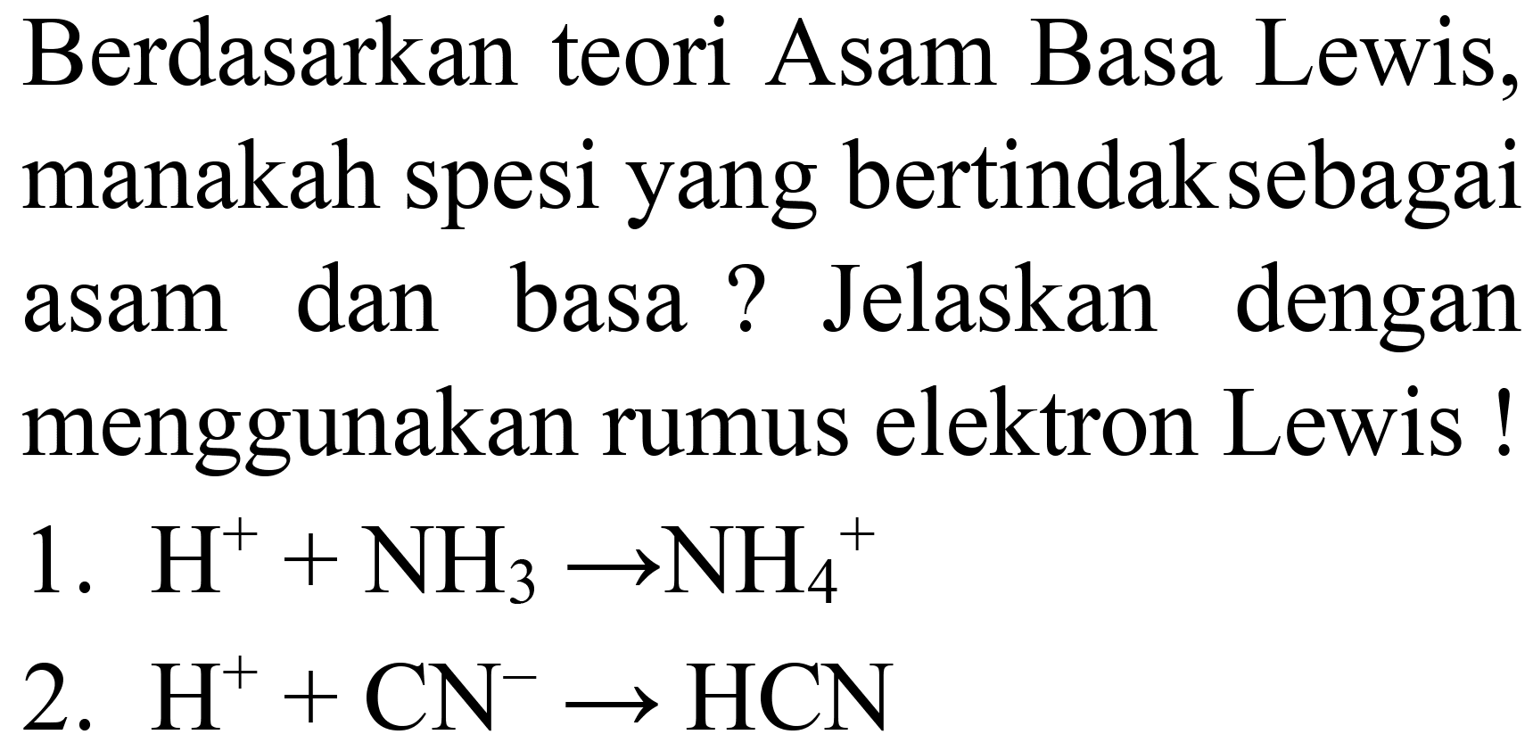 Berdasarkan teori Asam Basa Lewis, manakah spesi yang bertindaksebagai asam dan basa ? Jelaskan dengan menggunakan rumus elektron Lewis!
1.  H^(+)+NH_(3) -> NH_(4)^(+) 
2.  H^(+)+CN^(-) -> HCN 