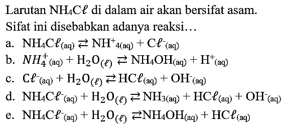 Larutan  NH_(4) C l  di dalam air akan bersifat asam. Sifat ini disebabkan adanya reaksi...
a.  NH_(4) C l_( {(aq) )) left->s NH_(4(aq))+mathrm{C l)_( {(aq) ))^(-) 
b.  N H_(4)^(+) (aq)  +H_(2) O_((l)) left->s NH_(4) OH_((aq))+H^(+) (aq)
c.  C^(-)/( )_((aq))+H_(2) O_((l)) left->s HC l_((aq))+OH_( {(aq) ))^(-) 
d.  NH_(4) Cl_( {(aq) ))^(-)+H_(2) O_((l)) left->s NH_(3(aq))+mathrm{HC l)_( {(aq) ))+OH_( {(aq) ))^(-) 
e.  NH_(4) C_( {(aq) ))^(-)+H_(2) O_((l)) left->s NH_(4) OH_( {(aq) ))+HC_( {(aq) )) 