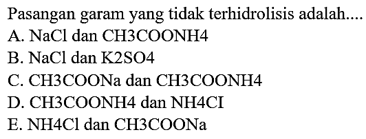 Pasangan garam yang tidak terhidrolisis adalah...
A.  NaCl  dan  CH 3 COONH 4 
B.  NaCl  dan K2SO4
C. CH3COONa dan CH3COONH4
D.  CH 3 COONH 4  dan  NH 4 CI 
E. NH4Cl dan CH3COONa