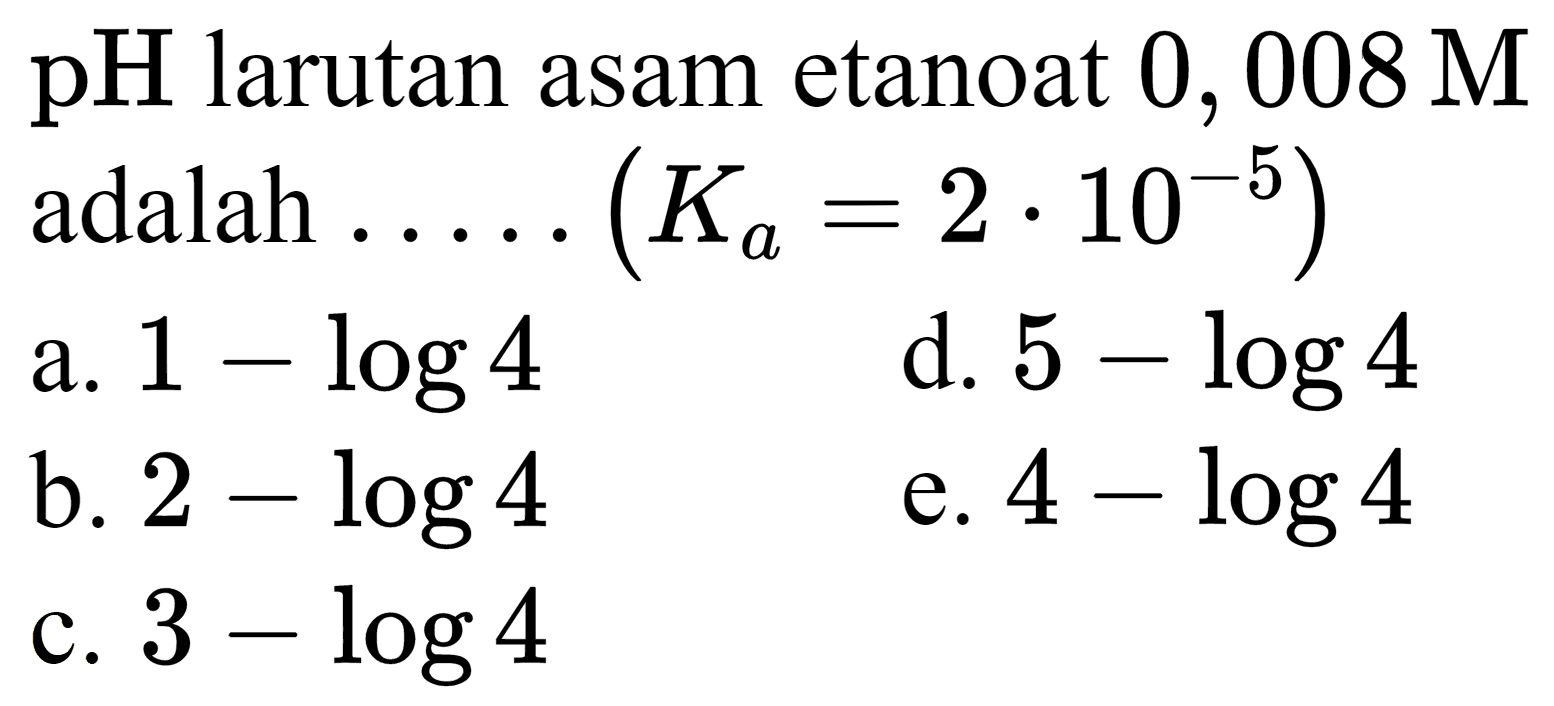  pH  larutan asam etanoat  0,008 M  adalah  ... . .(K_(a)=2 . 10^(-5)) 
a.  1-log 4 
d.  5-log 4 
b.  2-log 4 
e.  4-log 4 
c.  3-log 4 